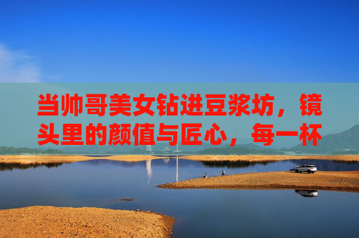 当帅哥美女钻进豆浆坊,镜头里的颜值与匠心,每一杯都是努力的回响,颜值匠心共酿,豆浆坊的努力回响 当帅哥美女钻进豆浆坊,镜头里的颜值与匠心,每一杯都是努力的回响,颜值匠心共酿,豆浆坊的努力回响