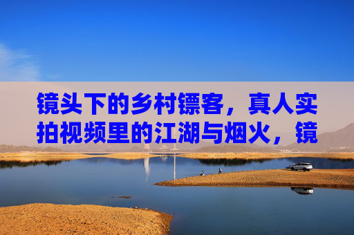 镜头下的乡村镖客,真人实拍视频里的江湖与烟火,镜头下的乡村镖客,江湖烟火 镜头下的乡村镖客,真人实拍视频里的江湖与烟火,镜头下的乡村镖客,江湖烟火