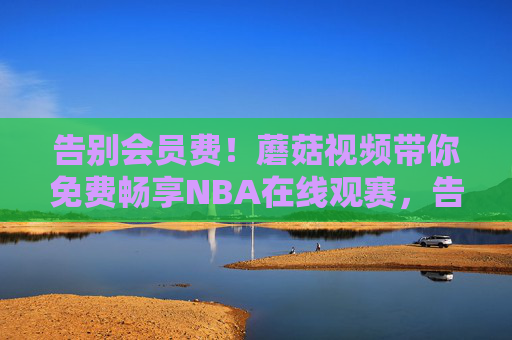 告别会员费!蘑菇视频带你免费畅享NBA在线观赛,告别会员费!蘑菇视频免费畅享NBA在线观赛 告别会员费!蘑菇视频带你免费畅享NBA在线观赛,告别会员费!蘑菇视频免费畅享NBA在线观赛
