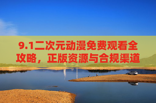 9.1二次元动漫免费观看全攻略，正版资源与合规渠道指南，二次元动漫免费观看正版合规全攻略