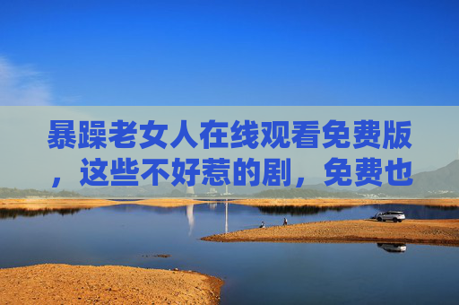 暴躁老女人在线观看免费版,这些不好惹的剧,免费也能看爽!不好惹的她免费看!暴躁老女人在线爽剧 暴躁老女人在线观看免费版,这些不好惹的剧,免费也能看爽!不好惹的她免费看!暴躁老女人在线爽剧
