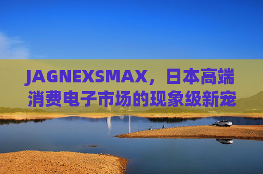 JAGNEXSMAX,日本高端消费电子市场的现象级新宠,重新定义智能音频体验,JAGNEXSMAX,日本高端消费电子市场的现象级新宠,重新定义智能音频体验 JAGNEXSMAX,日本高端消费电子市场的现象级新宠,重新定义智能音频体验,JAGNEXSMAX,日本高端消费电子市场的现象级新宠,重新定义智能音频体验