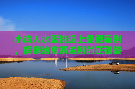 小鸡入水蜜桃遇上免费看剧,解锁治愈系追剧的正确姿势,小鸡入水蜜桃遇上免费看剧,治愈系追剧的正确姿势 小鸡入水蜜桃遇上免费看剧,解锁治愈系追剧的正确姿势,小鸡入水蜜桃遇上免费看剧,治愈系追剧的正确姿势