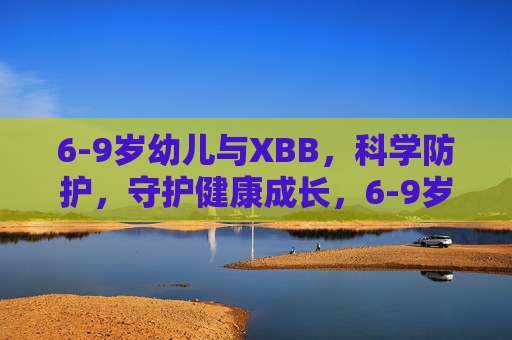 6-9岁幼儿与XBB,科学防护,守护健康成长,6-9岁幼儿XBB科学防护,守护健康成长第一步 6-9岁幼儿与XBB,科学防护,守护健康成长,6-9岁幼儿XBB科学防护,守护健康成长第一步