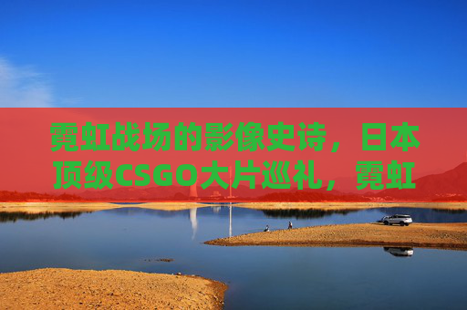 霓虹战场的影像史诗,日本顶级CSGO大片巡礼,霓虹战场的影像史诗,日本顶级CSGO大片巡礼 霓虹战场的影像史诗,日本顶级CSGO大片巡礼,霓虹战场的影像史诗,日本顶级CSGO大片巡礼