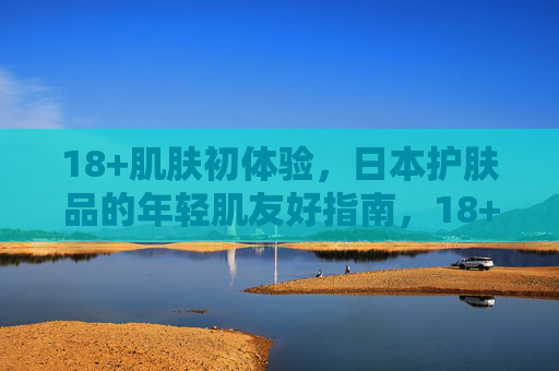 18+肌肤初体验,日本护肤品的年轻肌友好指南,18+肌肤初体验,日本年轻肌友好护肤指南 18+肌肤初体验,日本护肤品的年轻肌友好指南,18+肌肤初体验,日本年轻肌友好护肤指南