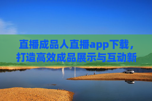 直播成品人直播app下载,打造高效成品展示与互动新渠道,直播成品人APP下载,高效展示与互动新渠道 直播成品人直播app下载,打造高效成品展示与互动新渠道,直播成品人APP下载,高效展示与互动新渠道