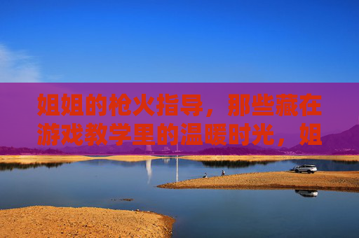 姐姐的枪火指导,那些藏在游戏教学里的温暖时光,姐姐的枪火课,藏着游戏外的暖时光 姐姐的枪火指导,那些藏在游戏教学里的温暖时光,姐姐的枪火课,藏着游戏外的暖时光