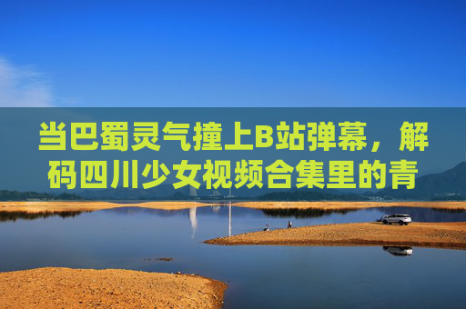 当巴蜀灵气撞上B站弹幕,解码四川少女视频合集里的青春流量密码,巴蜀少女×B站弹幕,解码青春流量密码 当巴蜀灵气撞上B站弹幕,解码四川少女视频合集里的青春流量密码,巴蜀少女×B站弹幕,解码青春流量密码
