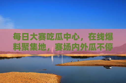 每日大赛吃瓜中心,在线爆料聚集地,赛场内外瓜不停 每日大赛吃瓜中心,在线爆料聚集地,赛场内外瓜不停