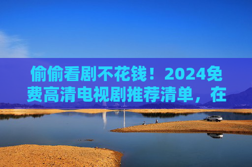 偷偷看剧不花钱!2024免费高清电视剧推荐清单,在线追剧无广告指南,2024免费高清电视剧推荐清单,在线追剧无广告指南 偷偷看剧不花钱!2024免费高清电视剧推荐清单,在线追剧无广告指南,2024免费高清电视剧推荐清单,在线追剧无广告指南