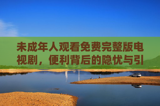 未成年人观看免费完整版电视剧，便利背后的隐忧与引导之道，便利背后的隐忧，未成年人免费剧观看的引导之道