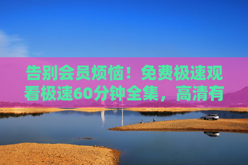告别会员烦恼!免费极速观看极速60分钟全集,高清有声音,追剧党必备!告别会员烦恼!免费极速60分钟全集高清看,追剧党必备 告别会员烦恼!免费极速观看极速60分钟全集,高清有声音,追剧党必备!告别会员烦恼!免费极速60分钟全集高清看,追剧党必备