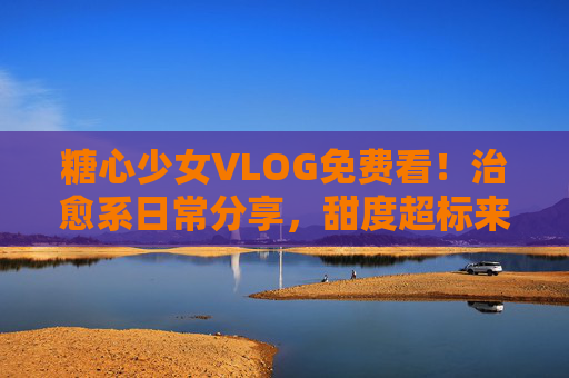 糖心少女VLOG免费看!治愈系日常分享,甜度超标来袭~糖心少女治愈系VLOG免费看!甜度超标日常来袭 糖心少女VLOG免费看!治愈系日常分享,甜度超标来袭~糖心少女治愈系VLOG免费看!甜度超标日常来袭
