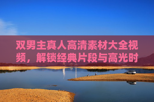 双男主真人高清素材大全视频,解锁经典片段与高光时刻,收藏级资源指南,双男主高清素材大全,经典片段与高光时刻收藏指南 双男主真人高清素材大全视频,解锁经典片段与高光时刻,收藏级资源指南,双男主高清素材大全,经典片段与高光时刻收藏指南