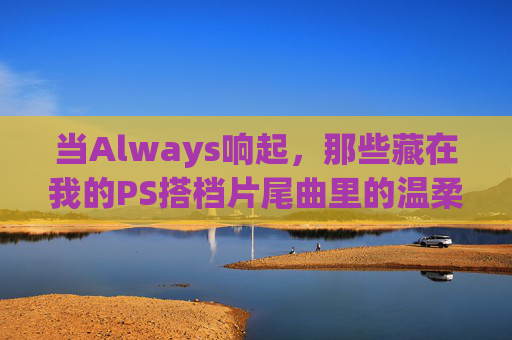 当Always响起,那些藏在我的PS搭档片尾曲里的温柔,Always响起,藏在PS搭档片尾曲里的温柔 当Always响起,那些藏在我的PS搭档片尾曲里的温柔,Always响起,藏在PS搭档片尾曲里的温柔
