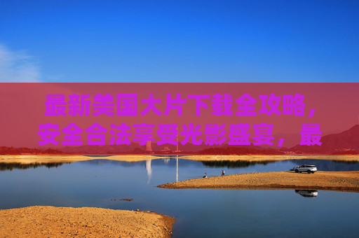 最新美国大片下载全攻略,安全合法享受光影盛宴,最新美国大片安全下载全攻略,合法畅享光影盛宴 最新美国大片下载全攻略,安全合法享受光影盛宴,最新美国大片安全下载全攻略,合法畅享光影盛宴
