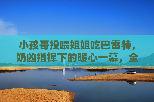 小孩哥投喂姐姐吃巴雷特，奶凶指挥下的暖心一幕，全网被这口甜齁到，小孩哥奶凶指挥投喂姐姐，巴雷特暖心甜全网齁到