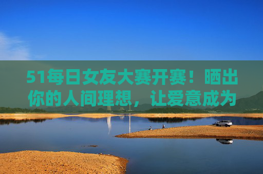 51每日女友大赛开赛!晒出你的人间理想,让爱意成为每日头条,51每日女友大赛开赛!晒出人间理想,爱意冲头条 51每日女友大赛开赛!晒出你的人间理想,让爱意成为每日头条,51每日女友大赛开赛!晒出人间理想,爱意冲头条