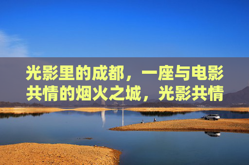 光影里的成都,一座与电影共情的烟火之城,光影共情成都,烟火映画之城 光影里的成都,一座与电影共情的烟火之城,光影共情成都,烟火映画之城