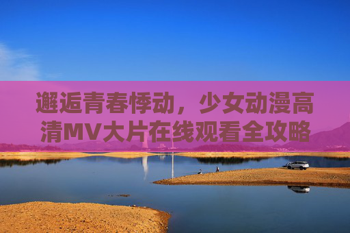邂逅青春悸动,少女动漫高清MV大片在线观看全攻略,邂逅青春悸动,少女动漫高清MV在线观看全攻略 邂逅青春悸动,少女动漫高清MV大片在线观看全攻略,邂逅青春悸动,少女动漫高清MV在线观看全攻略