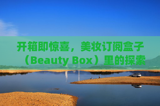 开箱即惊喜,美妆订阅盒子(Beauty Box)里的探索与热爱,开箱惊喜,探索美妆订阅盒里的热爱 开箱即惊喜,美妆订阅盒子(Beauty Box)里的探索与热爱,开箱惊喜,探索美妆订阅盒里的热爱