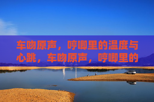 车吻原声,哼唧里的温度与心跳,车吻原声,哼唧里的温度与心跳 车吻原声,哼唧里的温度与心跳,车吻原声,哼唧里的温度与心跳