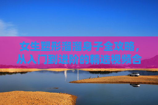 女生塑形溜溜身子全攻略，从入门到进阶的精选视频合集，女生塑形溜溜身子全攻略，入门到进阶精选视频合集