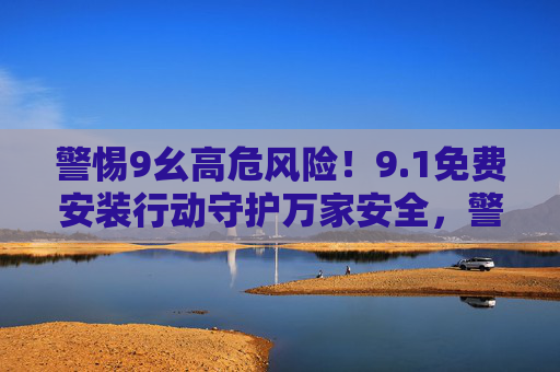 警惕9幺高危风险!9.1免费安装行动守护万家安全,警惕9.1高危风险!免费安装行动守护万家安全 警惕9幺高危风险!9.1免费安装行动守护万家安全,警惕9.1高危风险!免费安装行动守护万家安全