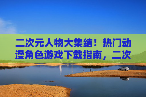二次元人物大集结!热门动漫角色游戏下载指南,二次元角色大集结,热门动漫游戏下载指南 二次元人物大集结!热门动漫角色游戏下载指南,二次元角色大集结,热门动漫游戏下载指南