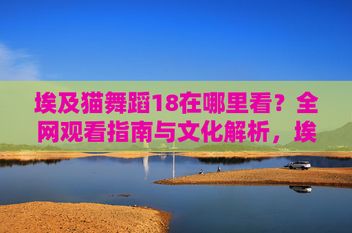 埃及猫舞蹈18在哪里看?全网观看指南与文化解析,埃及猫舞蹈18全网观看指南与文化解析 埃及猫舞蹈18在哪里看?全网观看指南与文化解析,埃及猫舞蹈18全网观看指南与文化解析