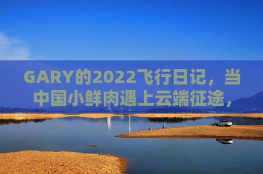 GARY的2022飞行日记，当中国小鲜肉遇上云端征途，GARY的2022飞行日记，中国小鲜肉的云端征途