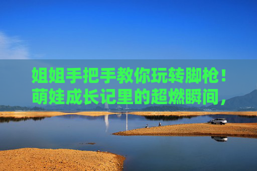姐姐手把手教你玩转脚枪!萌娃成长记里的超燃瞬间,看完心都化了,萌娃脚枪成长记,姐姐手把手教的超燃暖心瞬间 姐姐手把手教你玩转脚枪!萌娃成长记里的超燃瞬间,看完心都化了,萌娃脚枪成长记,姐姐手把手教的超燃暖心瞬间