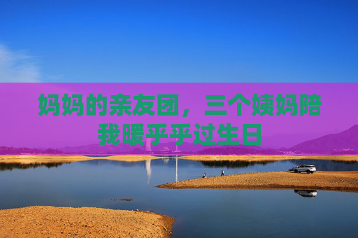 妈妈的亲友团,三个姨妈陪我暖乎乎过生日 妈妈的亲友团,三个姨妈陪我暖乎乎过生日