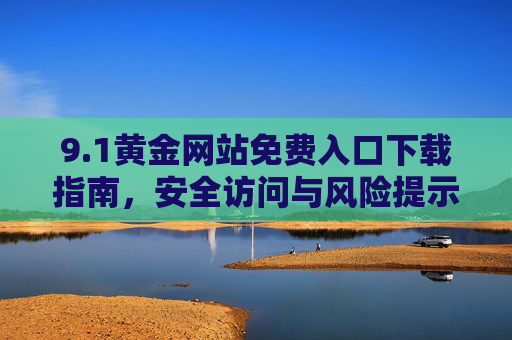 9.1黄金网站免费入口下载指南,安全访问与风险提示,1黄金网站免费入口下载指南,安全访问与风险提示 9.1黄金网站免费入口下载指南,安全访问与风险提示,1黄金网站免费入口下载指南,安全访问与风险提示