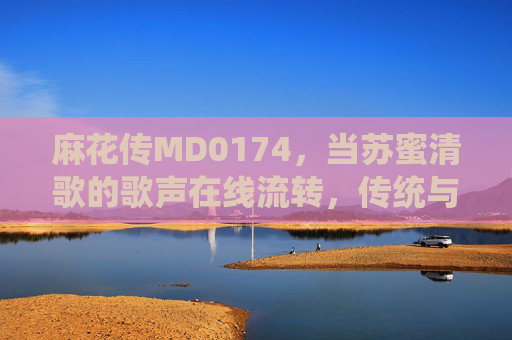 麻花传MD0174,当苏蜜清歌的歌声在线流转,传统与新声的相遇 麻花传MD0174,当苏蜜清歌的歌声在线流转,传统与新声的相遇