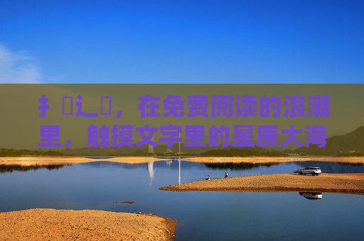 扌臿辶畐,在免费阅读的浪潮里,触摸文字里的星辰大海,免费阅读浪潮中,触摸文字星辰大海 扌臿辶畐,在免费阅读的浪潮里,触摸文字里的星辰大海,免费阅读浪潮中,触摸文字星辰大海