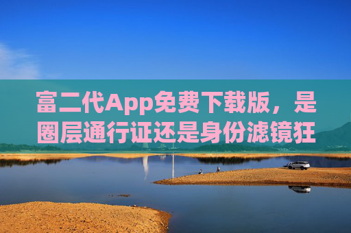 富二代App免费下载版,是圈层通行证还是身份滤镜狂欢?富二代App,圈层通行证还是身份滤镜狂欢? 富二代App免费下载版,是圈层通行证还是身份滤镜狂欢?富二代App,圈层通行证还是身份滤镜狂欢?