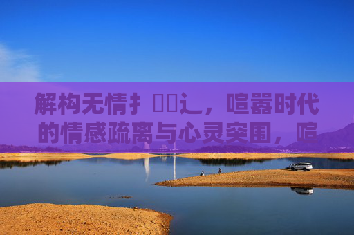 解构无情扌畐喿辶,喧嚣时代的情感疏离与心灵突围,喧嚣时代的情感疏离与心灵突围 解构无情扌畐喿辶,喧嚣时代的情感疏离与心灵突围,喧嚣时代的情感疏离与心灵突围