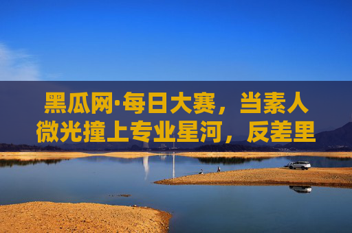 黑瓜网·每日大赛,当素人微光撞上专业星河,反差里藏着创作的真相,素人微光撞专业星河,反差里的创作真相 黑瓜网·每日大赛,当素人微光撞上专业星河,反差里藏着创作的真相,素人微光撞专业星河,反差里的创作真相