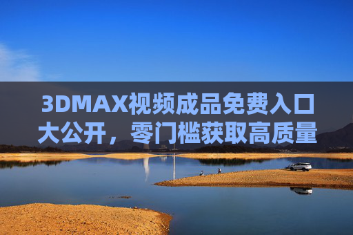 3DMAX视频成品免费入口大公开，零门槛获取高质量素材，创意灵感不用愁！3DMAX视频成品免费入口，零门槛获取高质量素材，创意灵感不用愁