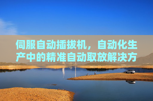 伺服自动插拔机,自动化生产中的精准自动取放解决方案,伺服自动插拔机,自动化生产精准自动取放解决方案 伺服自动插拔机,自动化生产中的精准自动取放解决方案,伺服自动插拔机,自动化生产精准自动取放解决方案