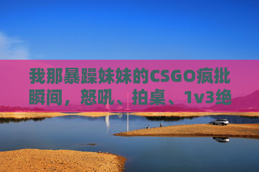 我那暴躁妹妹的CSGO疯批瞬间，怒吼、拍桌、1v3绝杀，这谁顶得住啊！暴躁妹妹CSGO疯批1v3绝杀！怒吼拍桌这谁顶得住