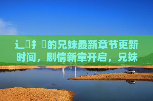 辶臿扌畐的兄妹最新章节更新时间,剧情新章开启,兄妹羁绊再升级,兄妹新章,羁绊再升级 辶臿扌畐的兄妹最新章节更新时间,剧情新章开启,兄妹羁绊再升级,兄妹新章,羁绊再升级