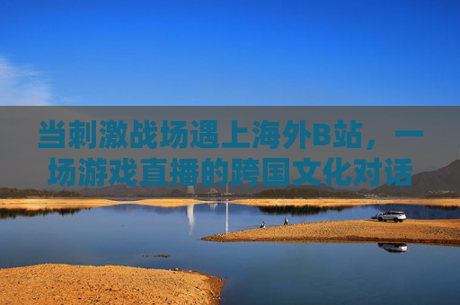 当刺激战场遇上海外B站,一场游戏直播的跨国文化对话,刺激战场×海外B站,跨国文化直播对话 当刺激战场遇上海外B站,一场游戏直播的跨国文化对话,刺激战场×海外B站,跨国文化直播对话