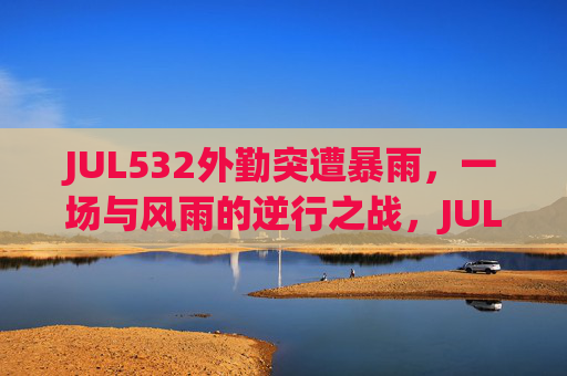 JUL532外勤突遭暴雨，一场与风雨的逆行之战，JUL532，暴雨逆行外勤战