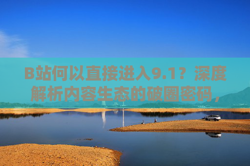 B站何以直接进入9.1?深度解析内容生态的破圈密码,生态的破圈密码 B站何以直接进入9.1?深度解析内容生态的破圈密码,生态的破圈密码