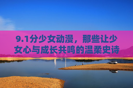 9.1分少女动漫，那些让少女心与成长共鸣的温柔史诗，1分少女动漫，少女心与成长的温柔史诗