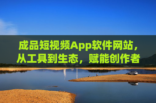 成品短视频App软件网站，从工具到生态，赋能创作者与品牌，短视频App软件网站，从工具到生态，赋能创作者与品牌