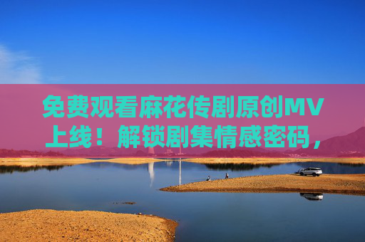 免费观看麻花传剧原创MV上线!解锁剧集情感密码,视听盛宴不容错过,麻花传剧原创MV免费上线!解锁情感密码,视听盛宴不容错过 免费观看麻花传剧原创MV上线!解锁剧集情感密码,视听盛宴不容错过,麻花传剧原创MV免费上线!解锁情感密码,视听盛宴不容错过